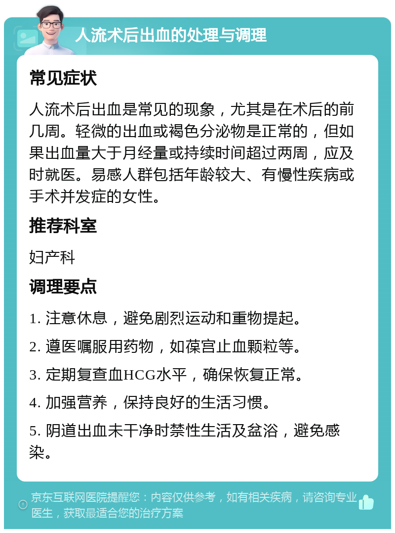 人流术后出血的处理与调理 常见症状 人流术后出血是常见的现象，尤其是在术后的前几周。轻微的出血或褐色分泌物是正常的，但如果出血量大于月经量或持续时间超过两周，应及时就医。易感人群包括年龄较大、有慢性疾病或手术并发症的女性。 推荐科室 妇产科 调理要点 1. 注意休息，避免剧烈运动和重物提起。 2. 遵医嘱服用药物，如葆宫止血颗粒等。 3. 定期复查血HCG水平，确保恢复正常。 4. 加强营养，保持良好的生活习惯。 5. 阴道出血未干净时禁性生活及盆浴，避免感染。