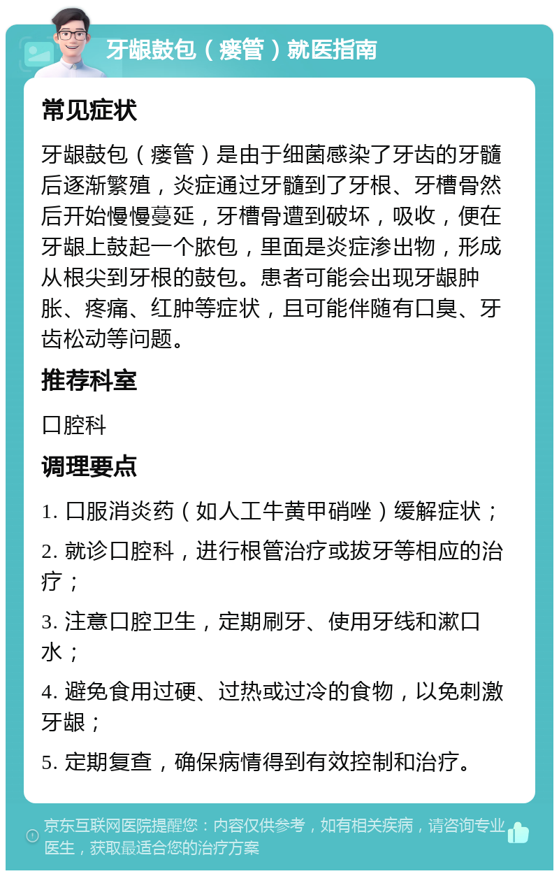 牙龈鼓包（瘘管）就医指南 常见症状 牙龈鼓包（瘘管）是由于细菌感染了牙齿的牙髓后逐渐繁殖，炎症通过牙髓到了牙根、牙槽骨然后开始慢慢蔓延，牙槽骨遭到破坏，吸收，便在牙龈上鼓起一个脓包，里面是炎症渗出物，形成从根尖到牙根的鼓包。患者可能会出现牙龈肿胀、疼痛、红肿等症状，且可能伴随有口臭、牙齿松动等问题。 推荐科室 口腔科 调理要点 1. 口服消炎药（如人工牛黄甲硝唑）缓解症状； 2. 就诊口腔科，进行根管治疗或拔牙等相应的治疗； 3. 注意口腔卫生，定期刷牙、使用牙线和漱口水； 4. 避免食用过硬、过热或过冷的食物，以免刺激牙龈； 5. 定期复查，确保病情得到有效控制和治疗。