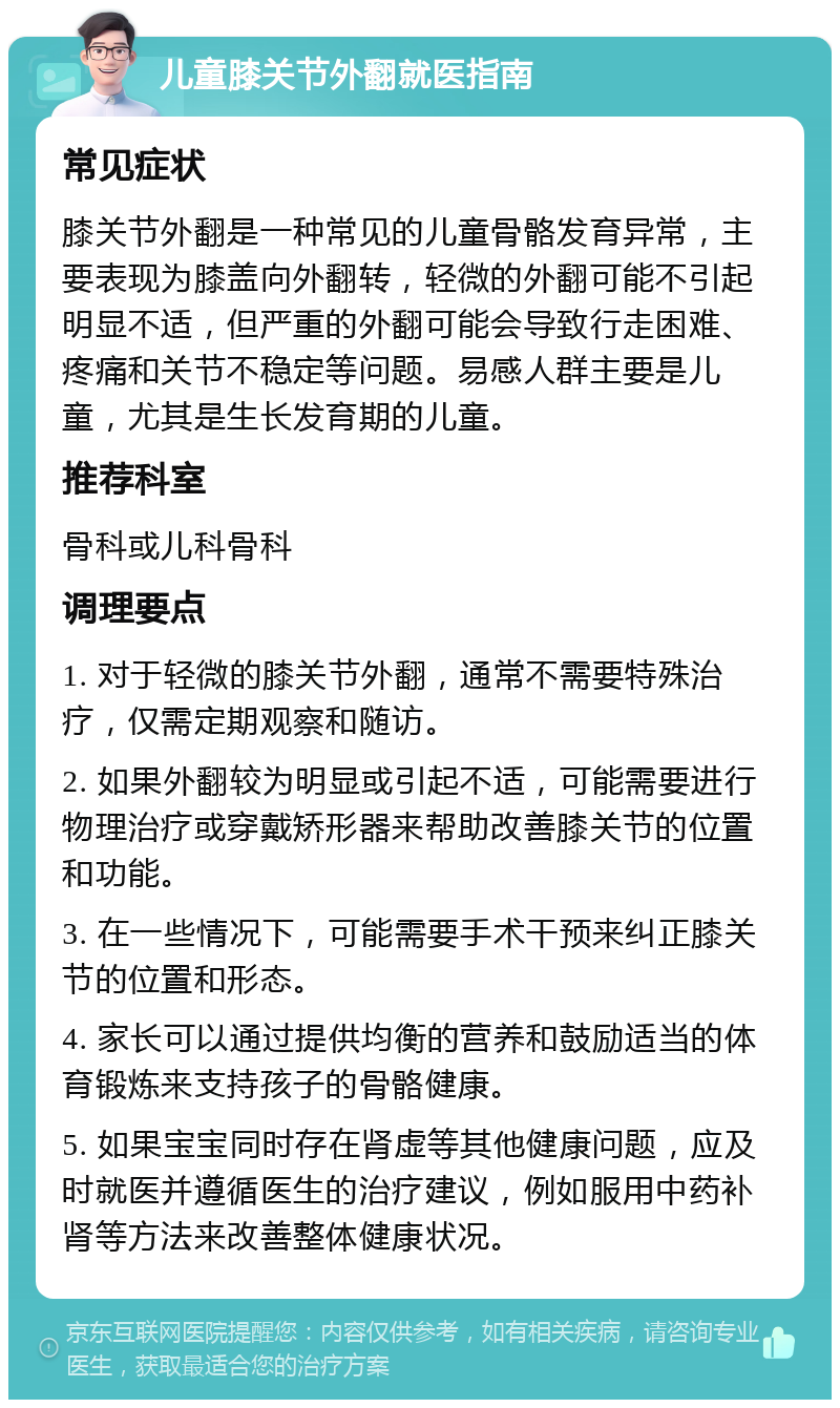 儿童膝关节外翻就医指南 常见症状 膝关节外翻是一种常见的儿童骨骼发育异常，主要表现为膝盖向外翻转，轻微的外翻可能不引起明显不适，但严重的外翻可能会导致行走困难、疼痛和关节不稳定等问题。易感人群主要是儿童，尤其是生长发育期的儿童。 推荐科室 骨科或儿科骨科 调理要点 1. 对于轻微的膝关节外翻，通常不需要特殊治疗，仅需定期观察和随访。 2. 如果外翻较为明显或引起不适，可能需要进行物理治疗或穿戴矫形器来帮助改善膝关节的位置和功能。 3. 在一些情况下，可能需要手术干预来纠正膝关节的位置和形态。 4. 家长可以通过提供均衡的营养和鼓励适当的体育锻炼来支持孩子的骨骼健康。 5. 如果宝宝同时存在肾虚等其他健康问题，应及时就医并遵循医生的治疗建议，例如服用中药补肾等方法来改善整体健康状况。