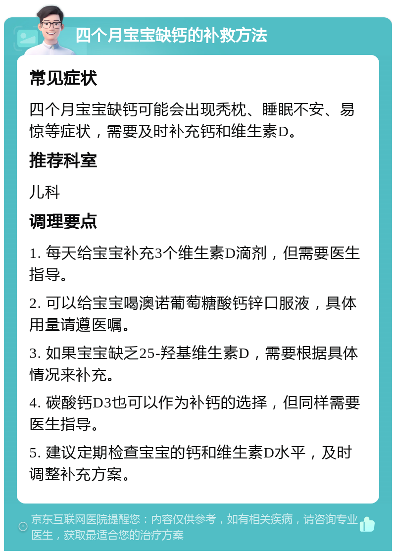 四个月宝宝缺钙的补救方法 常见症状 四个月宝宝缺钙可能会出现秃枕、睡眠不安、易惊等症状，需要及时补充钙和维生素D。 推荐科室 儿科 调理要点 1. 每天给宝宝补充3个维生素D滴剂，但需要医生指导。 2. 可以给宝宝喝澳诺葡萄糖酸钙锌口服液，具体用量请遵医嘱。 3. 如果宝宝缺乏25-羟基维生素D，需要根据具体情况来补充。 4. 碳酸钙D3也可以作为补钙的选择，但同样需要医生指导。 5. 建议定期检查宝宝的钙和维生素D水平，及时调整补充方案。