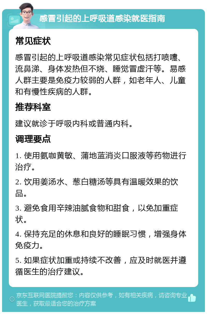 感冒引起的上呼吸道感染就医指南 常见症状 感冒引起的上呼吸道感染常见症状包括打喷嚏、流鼻涕、身体发热但不烧、睡觉冒虚汗等。易感人群主要是免疫力较弱的人群，如老年人、儿童和有慢性疾病的人群。 推荐科室 建议就诊于呼吸内科或普通内科。 调理要点 1. 使用氨咖黄敏、蒲地蓝消炎口服液等药物进行治疗。 2. 饮用姜汤水、葱白糖汤等具有温暖效果的饮品。 3. 避免食用辛辣油腻食物和甜食，以免加重症状。 4. 保持充足的休息和良好的睡眠习惯，增强身体免疫力。 5. 如果症状加重或持续不改善，应及时就医并遵循医生的治疗建议。