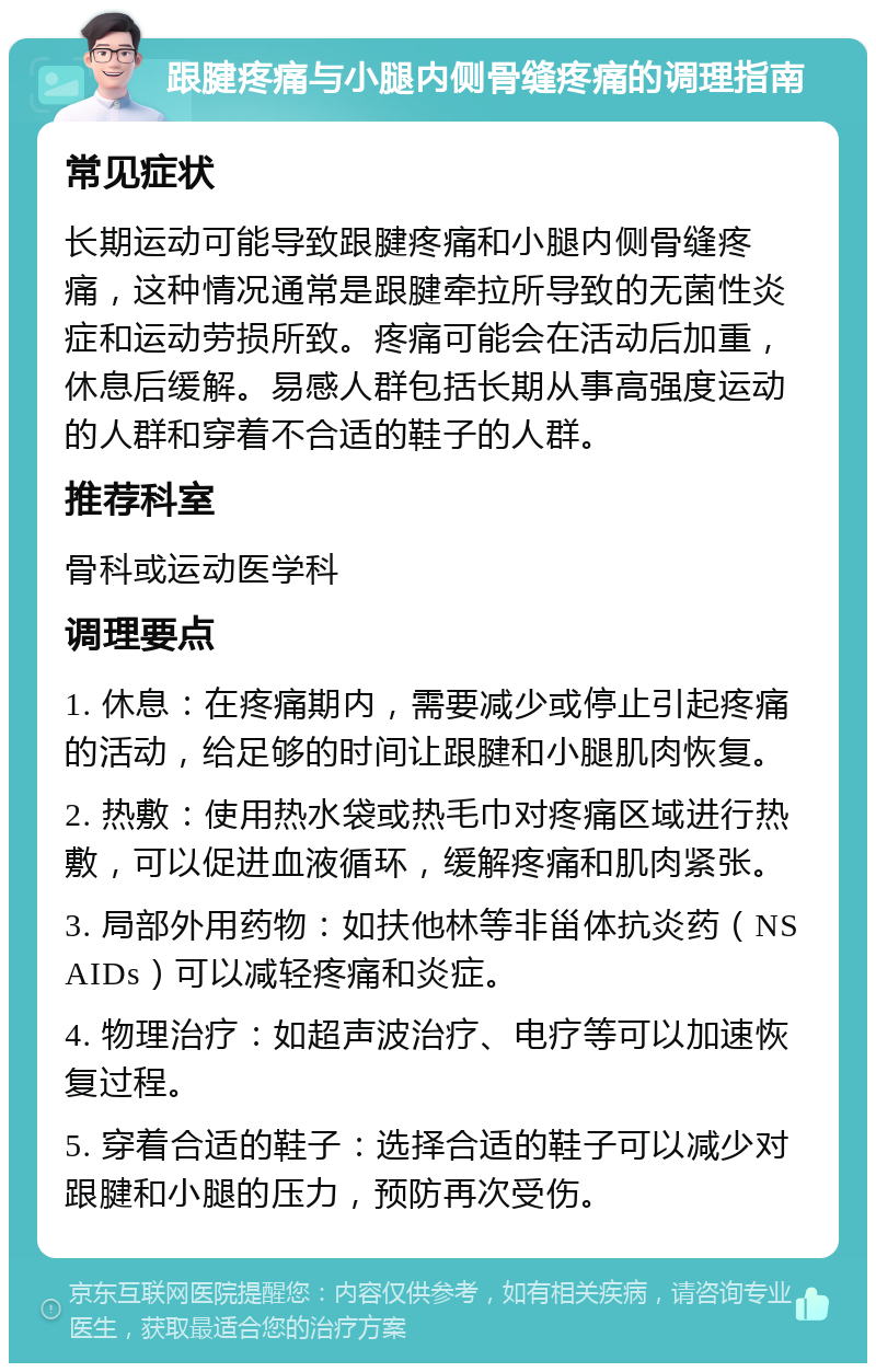 跟腱疼痛与小腿内侧骨缝疼痛的调理指南 常见症状 长期运动可能导致跟腱疼痛和小腿内侧骨缝疼痛，这种情况通常是跟腱牵拉所导致的无菌性炎症和运动劳损所致。疼痛可能会在活动后加重，休息后缓解。易感人群包括长期从事高强度运动的人群和穿着不合适的鞋子的人群。 推荐科室 骨科或运动医学科 调理要点 1. 休息：在疼痛期内，需要减少或停止引起疼痛的活动，给足够的时间让跟腱和小腿肌肉恢复。 2. 热敷：使用热水袋或热毛巾对疼痛区域进行热敷，可以促进血液循环，缓解疼痛和肌肉紧张。 3. 局部外用药物：如扶他林等非甾体抗炎药（NSAIDs）可以减轻疼痛和炎症。 4. 物理治疗：如超声波治疗、电疗等可以加速恢复过程。 5. 穿着合适的鞋子：选择合适的鞋子可以减少对跟腱和小腿的压力，预防再次受伤。