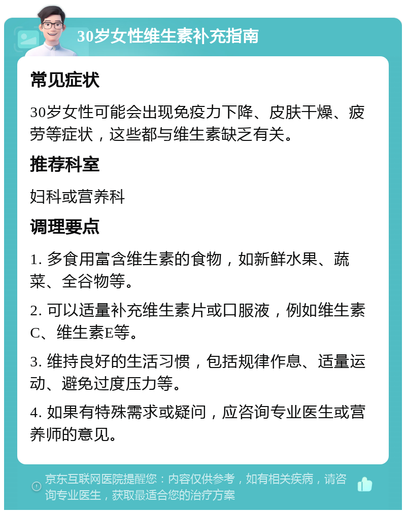 30岁女性维生素补充指南 常见症状 30岁女性可能会出现免疫力下降、皮肤干燥、疲劳等症状，这些都与维生素缺乏有关。 推荐科室 妇科或营养科 调理要点 1. 多食用富含维生素的食物，如新鲜水果、蔬菜、全谷物等。 2. 可以适量补充维生素片或口服液，例如维生素C、维生素E等。 3. 维持良好的生活习惯，包括规律作息、适量运动、避免过度压力等。 4. 如果有特殊需求或疑问，应咨询专业医生或营养师的意见。