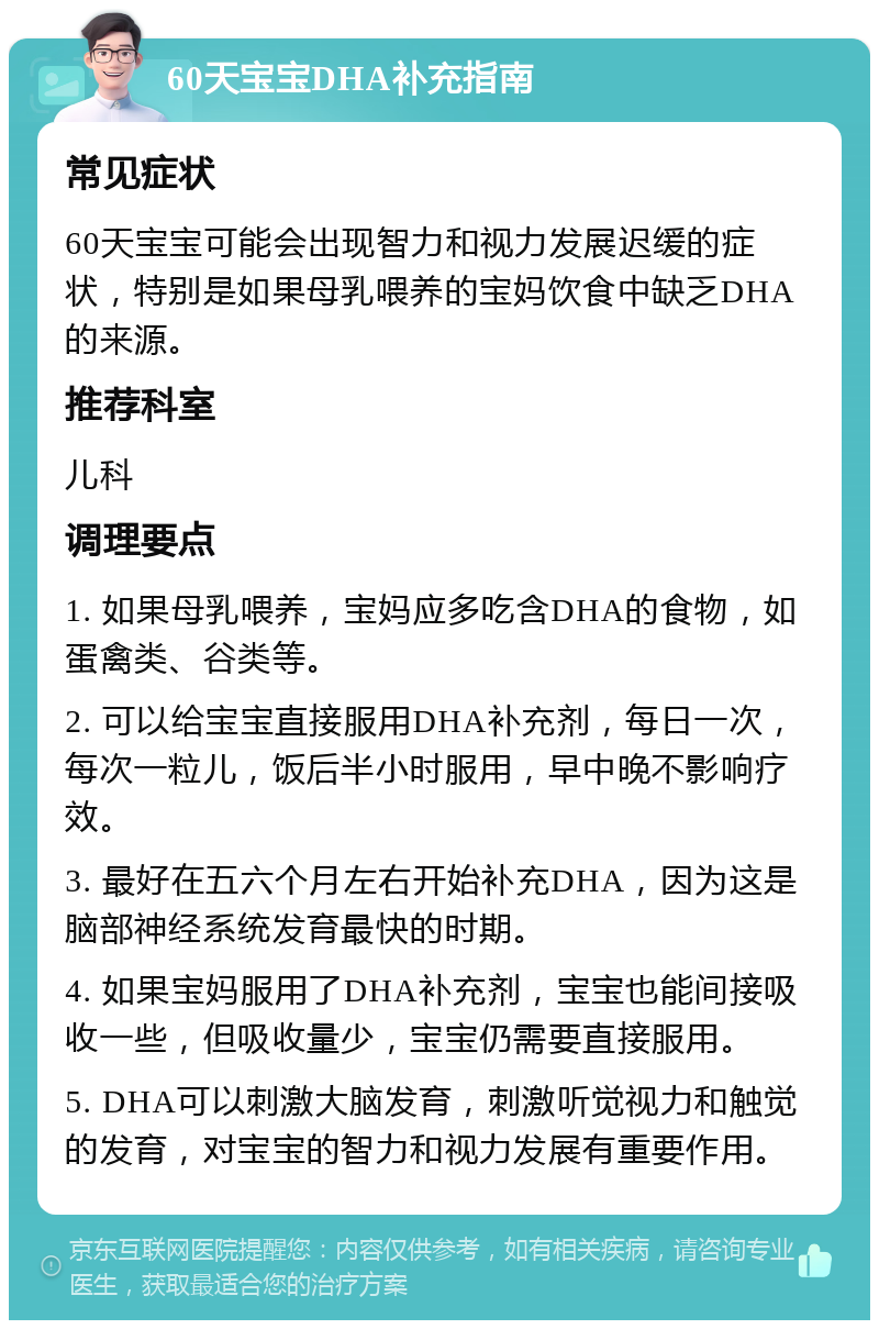 60天宝宝DHA补充指南 常见症状 60天宝宝可能会出现智力和视力发展迟缓的症状，特别是如果母乳喂养的宝妈饮食中缺乏DHA的来源。 推荐科室 儿科 调理要点 1. 如果母乳喂养，宝妈应多吃含DHA的食物，如蛋禽类、谷类等。 2. 可以给宝宝直接服用DHA补充剂，每日一次，每次一粒儿，饭后半小时服用，早中晚不影响疗效。 3. 最好在五六个月左右开始补充DHA，因为这是脑部神经系统发育最快的时期。 4. 如果宝妈服用了DHA补充剂，宝宝也能间接吸收一些，但吸收量少，宝宝仍需要直接服用。 5. DHA可以刺激大脑发育，刺激听觉视力和触觉的发育，对宝宝的智力和视力发展有重要作用。