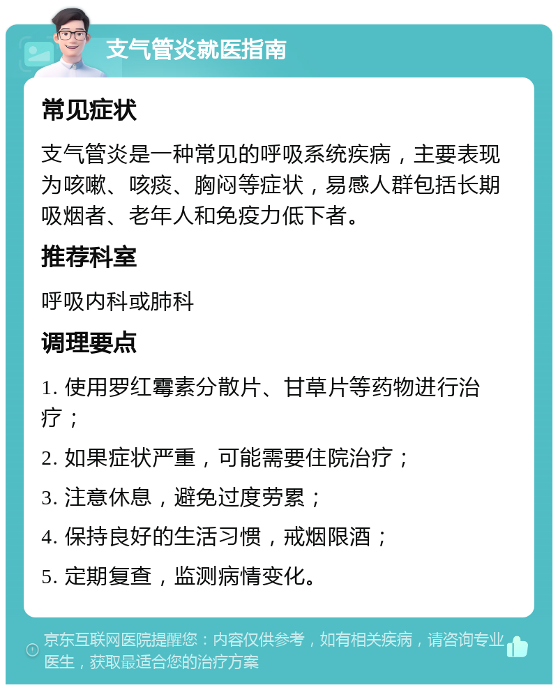 支气管炎就医指南 常见症状 支气管炎是一种常见的呼吸系统疾病，主要表现为咳嗽、咳痰、胸闷等症状，易感人群包括长期吸烟者、老年人和免疫力低下者。 推荐科室 呼吸内科或肺科 调理要点 1. 使用罗红霉素分散片、甘草片等药物进行治疗； 2. 如果症状严重，可能需要住院治疗； 3. 注意休息，避免过度劳累； 4. 保持良好的生活习惯，戒烟限酒； 5. 定期复查，监测病情变化。