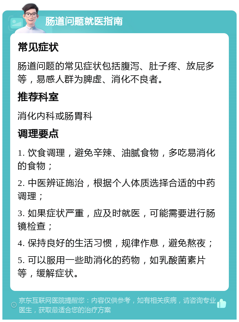 肠道问题就医指南 常见症状 肠道问题的常见症状包括腹泻、肚子疼、放屁多等，易感人群为脾虚、消化不良者。 推荐科室 消化内科或肠胃科 调理要点 1. 饮食调理，避免辛辣、油腻食物，多吃易消化的食物； 2. 中医辨证施治，根据个人体质选择合适的中药调理； 3. 如果症状严重，应及时就医，可能需要进行肠镜检查； 4. 保持良好的生活习惯，规律作息，避免熬夜； 5. 可以服用一些助消化的药物，如乳酸菌素片等，缓解症状。