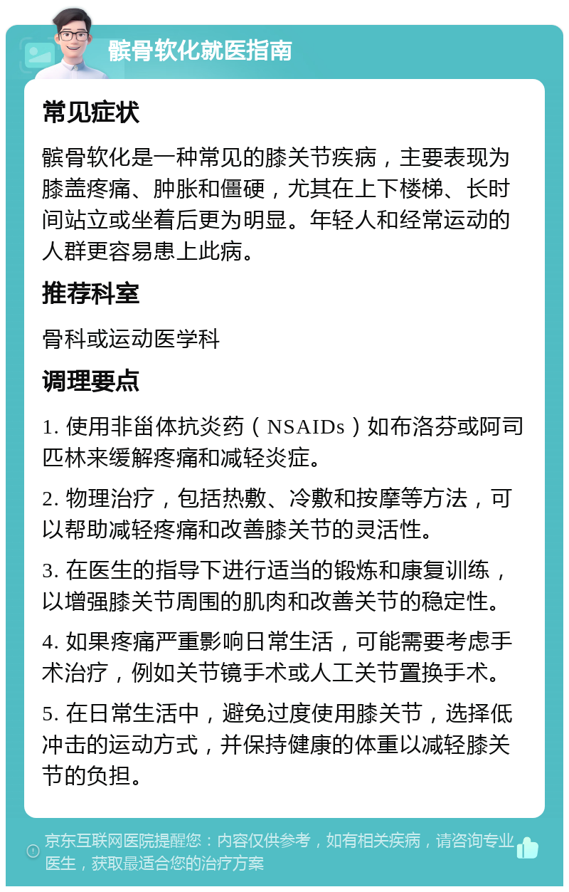 髌骨软化就医指南 常见症状 髌骨软化是一种常见的膝关节疾病，主要表现为膝盖疼痛、肿胀和僵硬，尤其在上下楼梯、长时间站立或坐着后更为明显。年轻人和经常运动的人群更容易患上此病。 推荐科室 骨科或运动医学科 调理要点 1. 使用非甾体抗炎药（NSAIDs）如布洛芬或阿司匹林来缓解疼痛和减轻炎症。 2. 物理治疗，包括热敷、冷敷和按摩等方法，可以帮助减轻疼痛和改善膝关节的灵活性。 3. 在医生的指导下进行适当的锻炼和康复训练，以增强膝关节周围的肌肉和改善关节的稳定性。 4. 如果疼痛严重影响日常生活，可能需要考虑手术治疗，例如关节镜手术或人工关节置换手术。 5. 在日常生活中，避免过度使用膝关节，选择低冲击的运动方式，并保持健康的体重以减轻膝关节的负担。