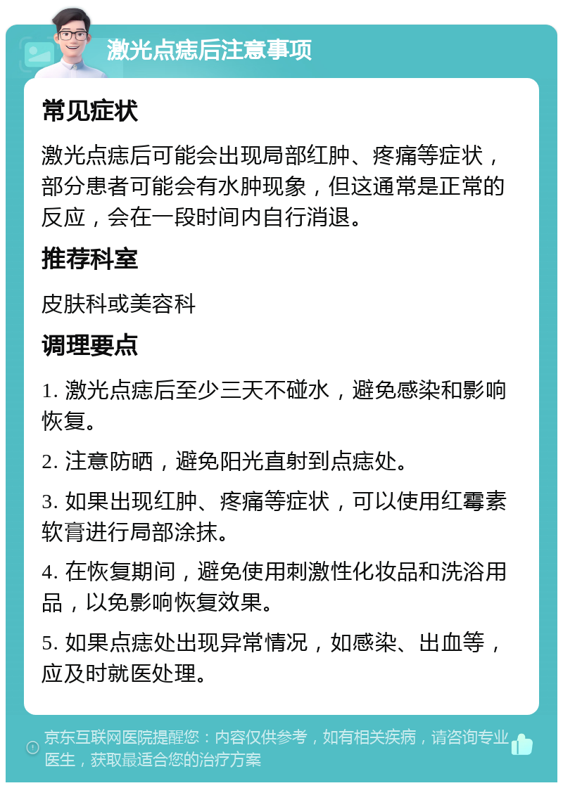 激光点痣后注意事项 常见症状 激光点痣后可能会出现局部红肿、疼痛等症状，部分患者可能会有水肿现象，但这通常是正常的反应，会在一段时间内自行消退。 推荐科室 皮肤科或美容科 调理要点 1. 激光点痣后至少三天不碰水，避免感染和影响恢复。 2. 注意防晒，避免阳光直射到点痣处。 3. 如果出现红肿、疼痛等症状，可以使用红霉素软膏进行局部涂抹。 4. 在恢复期间，避免使用刺激性化妆品和洗浴用品，以免影响恢复效果。 5. 如果点痣处出现异常情况，如感染、出血等，应及时就医处理。