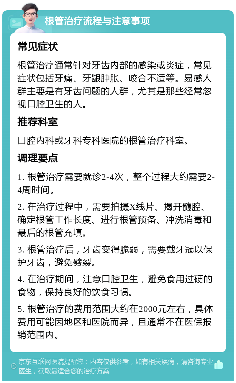 根管治疗流程与注意事项 常见症状 根管治疗通常针对牙齿内部的感染或炎症，常见症状包括牙痛、牙龈肿胀、咬合不适等。易感人群主要是有牙齿问题的人群，尤其是那些经常忽视口腔卫生的人。 推荐科室 口腔内科或牙科专科医院的根管治疗科室。 调理要点 1. 根管治疗需要就诊2-4次，整个过程大约需要2-4周时间。 2. 在治疗过程中，需要拍摄X线片、揭开髓腔、确定根管工作长度、进行根管预备、冲洗消毒和最后的根管充填。 3. 根管治疗后，牙齿变得脆弱，需要戴牙冠以保护牙齿，避免劈裂。 4. 在治疗期间，注意口腔卫生，避免食用过硬的食物，保持良好的饮食习惯。 5. 根管治疗的费用范围大约在2000元左右，具体费用可能因地区和医院而异，且通常不在医保报销范围内。