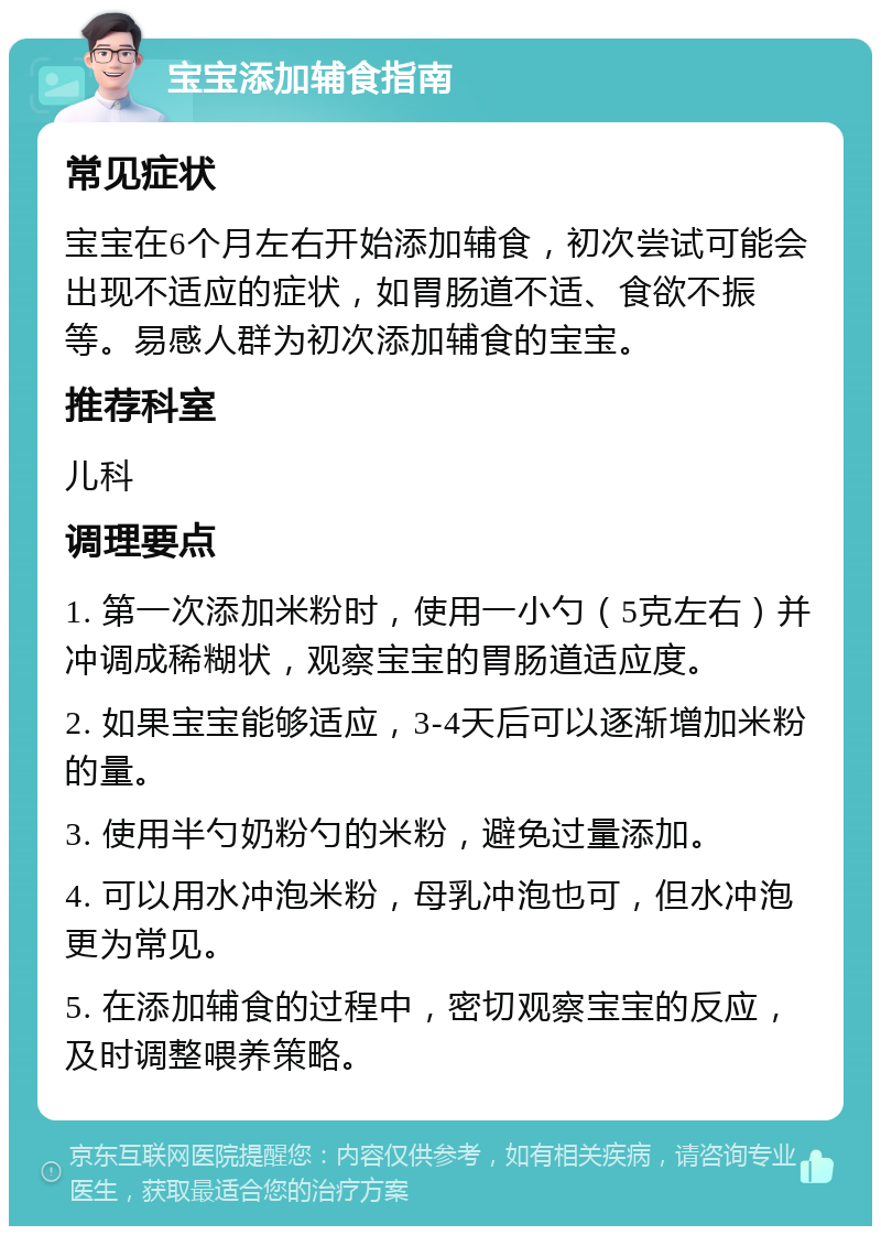 宝宝添加辅食指南 常见症状 宝宝在6个月左右开始添加辅食，初次尝试可能会出现不适应的症状，如胃肠道不适、食欲不振等。易感人群为初次添加辅食的宝宝。 推荐科室 儿科 调理要点 1. 第一次添加米粉时，使用一小勺（5克左右）并冲调成稀糊状，观察宝宝的胃肠道适应度。 2. 如果宝宝能够适应，3-4天后可以逐渐增加米粉的量。 3. 使用半勺奶粉勺的米粉，避免过量添加。 4. 可以用水冲泡米粉，母乳冲泡也可，但水冲泡更为常见。 5. 在添加辅食的过程中，密切观察宝宝的反应，及时调整喂养策略。