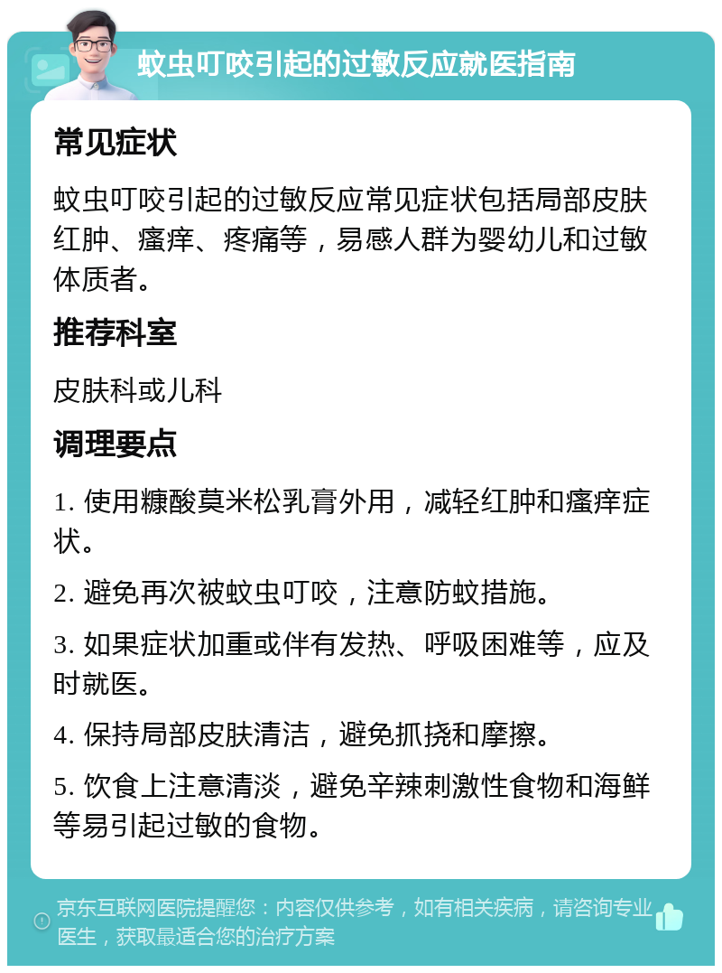 蚊虫叮咬引起的过敏反应就医指南 常见症状 蚊虫叮咬引起的过敏反应常见症状包括局部皮肤红肿、瘙痒、疼痛等，易感人群为婴幼儿和过敏体质者。 推荐科室 皮肤科或儿科 调理要点 1. 使用糠酸莫米松乳膏外用，减轻红肿和瘙痒症状。 2. 避免再次被蚊虫叮咬，注意防蚊措施。 3. 如果症状加重或伴有发热、呼吸困难等，应及时就医。 4. 保持局部皮肤清洁，避免抓挠和摩擦。 5. 饮食上注意清淡，避免辛辣刺激性食物和海鲜等易引起过敏的食物。