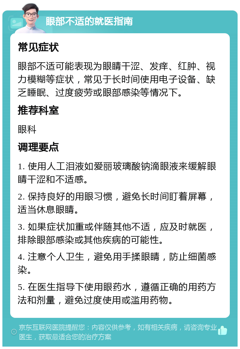 眼部不适的就医指南 常见症状 眼部不适可能表现为眼睛干涩、发痒、红肿、视力模糊等症状，常见于长时间使用电子设备、缺乏睡眠、过度疲劳或眼部感染等情况下。 推荐科室 眼科 调理要点 1. 使用人工泪液如爱丽玻璃酸钠滴眼液来缓解眼睛干涩和不适感。 2. 保持良好的用眼习惯，避免长时间盯着屏幕，适当休息眼睛。 3. 如果症状加重或伴随其他不适，应及时就医，排除眼部感染或其他疾病的可能性。 4. 注意个人卫生，避免用手揉眼睛，防止细菌感染。 5. 在医生指导下使用眼药水，遵循正确的用药方法和剂量，避免过度使用或滥用药物。