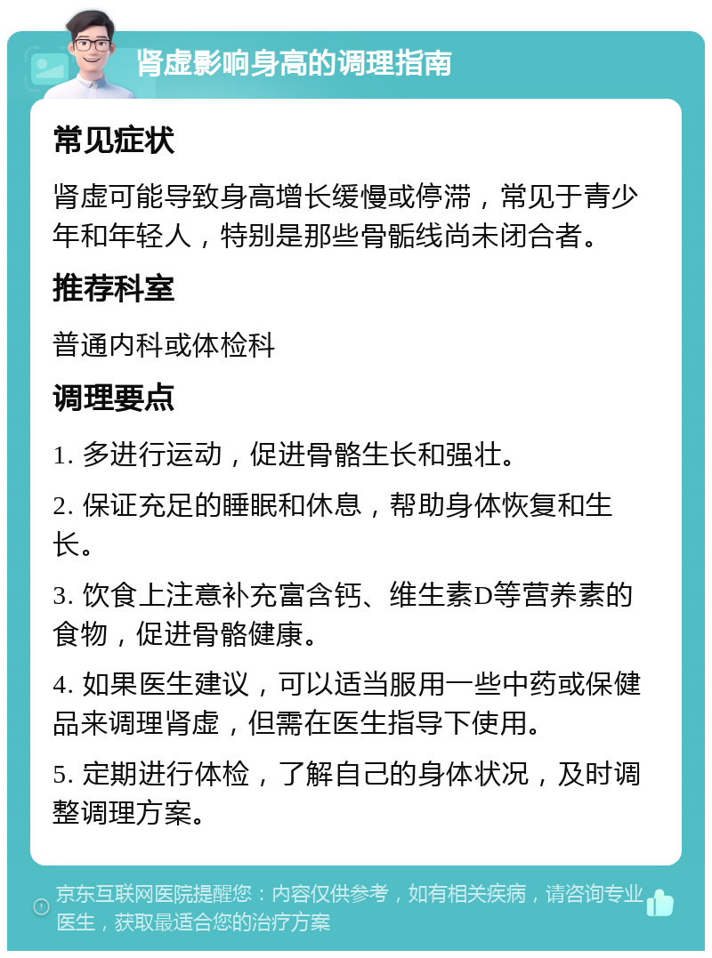 肾虚影响身高的调理指南 常见症状 肾虚可能导致身高增长缓慢或停滞，常见于青少年和年轻人，特别是那些骨骺线尚未闭合者。 推荐科室 普通内科或体检科 调理要点 1. 多进行运动，促进骨骼生长和强壮。 2. 保证充足的睡眠和休息，帮助身体恢复和生长。 3. 饮食上注意补充富含钙、维生素D等营养素的食物，促进骨骼健康。 4. 如果医生建议，可以适当服用一些中药或保健品来调理肾虚，但需在医生指导下使用。 5. 定期进行体检，了解自己的身体状况，及时调整调理方案。