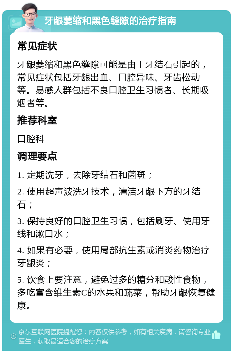 牙龈萎缩和黑色缝隙的治疗指南 常见症状 牙龈萎缩和黑色缝隙可能是由于牙结石引起的，常见症状包括牙龈出血、口腔异味、牙齿松动等。易感人群包括不良口腔卫生习惯者、长期吸烟者等。 推荐科室 口腔科 调理要点 1. 定期洗牙，去除牙结石和菌斑； 2. 使用超声波洗牙技术，清洁牙龈下方的牙结石； 3. 保持良好的口腔卫生习惯，包括刷牙、使用牙线和漱口水； 4. 如果有必要，使用局部抗生素或消炎药物治疗牙龈炎； 5. 饮食上要注意，避免过多的糖分和酸性食物，多吃富含维生素C的水果和蔬菜，帮助牙龈恢复健康。