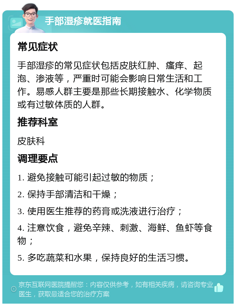 手部湿疹就医指南 常见症状 手部湿疹的常见症状包括皮肤红肿、瘙痒、起泡、渗液等，严重时可能会影响日常生活和工作。易感人群主要是那些长期接触水、化学物质或有过敏体质的人群。 推荐科室 皮肤科 调理要点 1. 避免接触可能引起过敏的物质； 2. 保持手部清洁和干燥； 3. 使用医生推荐的药膏或洗液进行治疗； 4. 注意饮食，避免辛辣、刺激、海鲜、鱼虾等食物； 5. 多吃蔬菜和水果，保持良好的生活习惯。