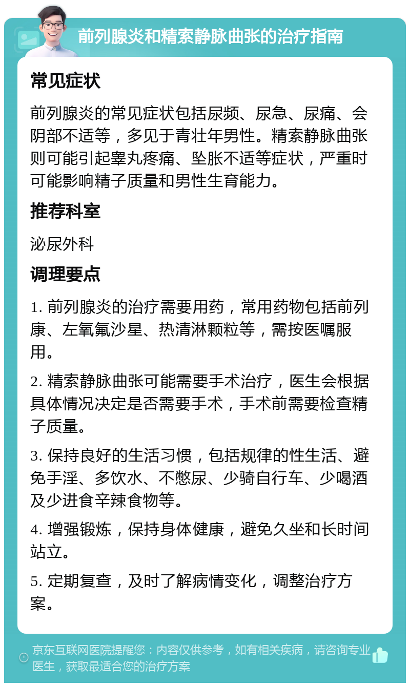 前列腺炎和精索静脉曲张的治疗指南 常见症状 前列腺炎的常见症状包括尿频、尿急、尿痛、会阴部不适等，多见于青壮年男性。精索静脉曲张则可能引起睾丸疼痛、坠胀不适等症状，严重时可能影响精子质量和男性生育能力。 推荐科室 泌尿外科 调理要点 1. 前列腺炎的治疗需要用药，常用药物包括前列康、左氧氟沙星、热清淋颗粒等，需按医嘱服用。 2. 精索静脉曲张可能需要手术治疗，医生会根据具体情况决定是否需要手术，手术前需要检查精子质量。 3. 保持良好的生活习惯，包括规律的性生活、避免手淫、多饮水、不憋尿、少骑自行车、少喝酒及少进食辛辣食物等。 4. 增强锻炼，保持身体健康，避免久坐和长时间站立。 5. 定期复查，及时了解病情变化，调整治疗方案。