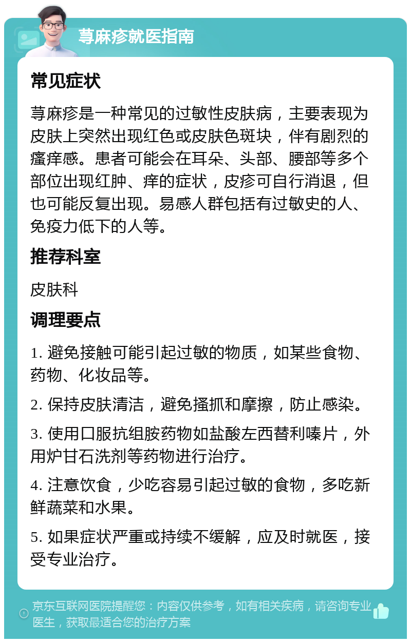 荨麻疹就医指南 常见症状 荨麻疹是一种常见的过敏性皮肤病，主要表现为皮肤上突然出现红色或皮肤色斑块，伴有剧烈的瘙痒感。患者可能会在耳朵、头部、腰部等多个部位出现红肿、痒的症状，皮疹可自行消退，但也可能反复出现。易感人群包括有过敏史的人、免疫力低下的人等。 推荐科室 皮肤科 调理要点 1. 避免接触可能引起过敏的物质，如某些食物、药物、化妆品等。 2. 保持皮肤清洁，避免搔抓和摩擦，防止感染。 3. 使用口服抗组胺药物如盐酸左西替利嗪片，外用炉甘石洗剂等药物进行治疗。 4. 注意饮食，少吃容易引起过敏的食物，多吃新鲜蔬菜和水果。 5. 如果症状严重或持续不缓解，应及时就医，接受专业治疗。