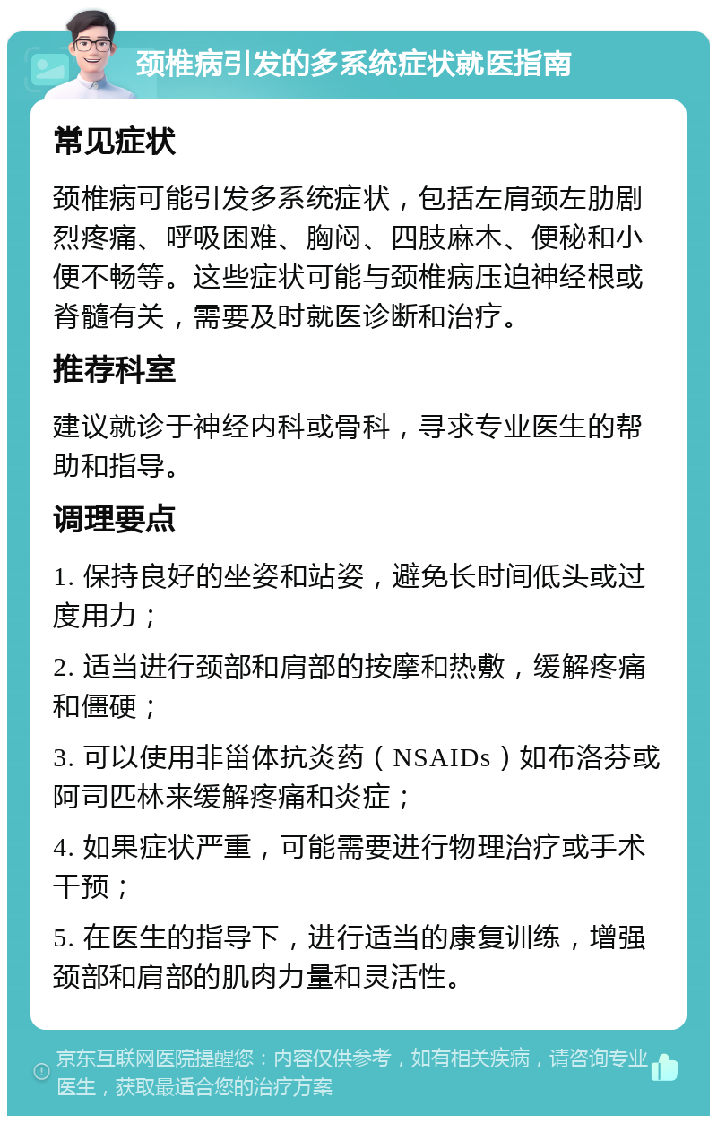 颈椎病引发的多系统症状就医指南 常见症状 颈椎病可能引发多系统症状，包括左肩颈左肋剧烈疼痛、呼吸困难、胸闷、四肢麻木、便秘和小便不畅等。这些症状可能与颈椎病压迫神经根或脊髓有关，需要及时就医诊断和治疗。 推荐科室 建议就诊于神经内科或骨科，寻求专业医生的帮助和指导。 调理要点 1. 保持良好的坐姿和站姿，避免长时间低头或过度用力； 2. 适当进行颈部和肩部的按摩和热敷，缓解疼痛和僵硬； 3. 可以使用非甾体抗炎药（NSAIDs）如布洛芬或阿司匹林来缓解疼痛和炎症； 4. 如果症状严重，可能需要进行物理治疗或手术干预； 5. 在医生的指导下，进行适当的康复训练，增强颈部和肩部的肌肉力量和灵活性。