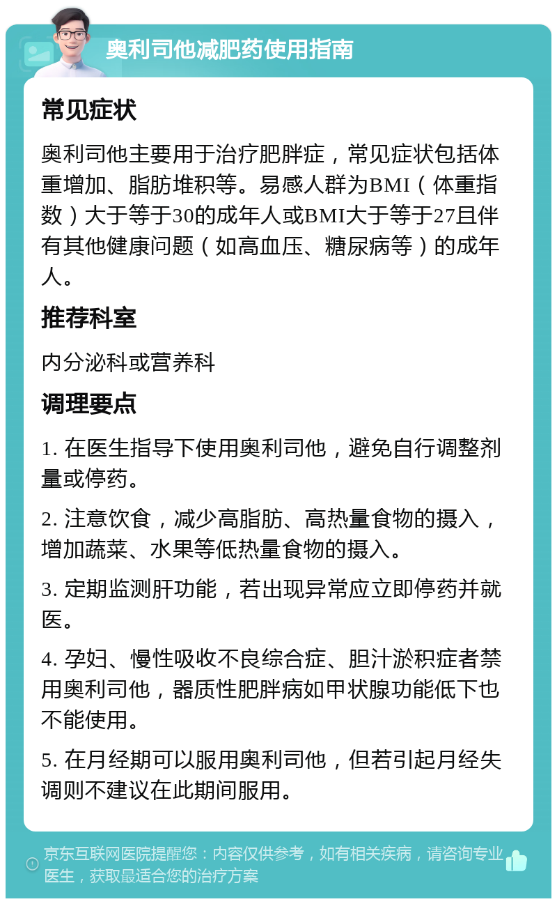 奥利司他减肥药使用指南 常见症状 奥利司他主要用于治疗肥胖症，常见症状包括体重增加、脂肪堆积等。易感人群为BMI（体重指数）大于等于30的成年人或BMI大于等于27且伴有其他健康问题（如高血压、糖尿病等）的成年人。 推荐科室 内分泌科或营养科 调理要点 1. 在医生指导下使用奥利司他，避免自行调整剂量或停药。 2. 注意饮食，减少高脂肪、高热量食物的摄入，增加蔬菜、水果等低热量食物的摄入。 3. 定期监测肝功能，若出现异常应立即停药并就医。 4. 孕妇、慢性吸收不良综合症、胆汁淤积症者禁用奥利司他，器质性肥胖病如甲状腺功能低下也不能使用。 5. 在月经期可以服用奥利司他，但若引起月经失调则不建议在此期间服用。