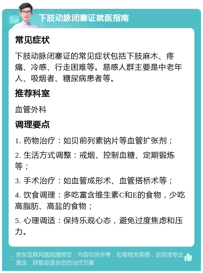 下肢动脉闭塞证就医指南 常见症状 下肢动脉闭塞证的常见症状包括下肢麻木、疼痛、冷感、行走困难等。易感人群主要是中老年人、吸烟者、糖尿病患者等。 推荐科室 血管外科 调理要点 1. 药物治疗：如贝前列素钠片等血管扩张剂； 2. 生活方式调整：戒烟、控制血糖、定期锻炼等； 3. 手术治疗：如血管成形术、血管搭桥术等； 4. 饮食调理：多吃富含维生素C和E的食物，少吃高脂肪、高盐的食物； 5. 心理调适：保持乐观心态，避免过度焦虑和压力。