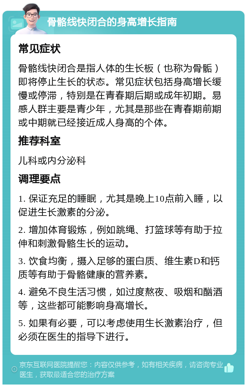 骨骼线快闭合的身高增长指南 常见症状 骨骼线快闭合是指人体的生长板（也称为骨骺）即将停止生长的状态。常见症状包括身高增长缓慢或停滞，特别是在青春期后期或成年初期。易感人群主要是青少年，尤其是那些在青春期前期或中期就已经接近成人身高的个体。 推荐科室 儿科或内分泌科 调理要点 1. 保证充足的睡眠，尤其是晚上10点前入睡，以促进生长激素的分泌。 2. 增加体育锻炼，例如跳绳、打篮球等有助于拉伸和刺激骨骼生长的运动。 3. 饮食均衡，摄入足够的蛋白质、维生素D和钙质等有助于骨骼健康的营养素。 4. 避免不良生活习惯，如过度熬夜、吸烟和酗酒等，这些都可能影响身高增长。 5. 如果有必要，可以考虑使用生长激素治疗，但必须在医生的指导下进行。