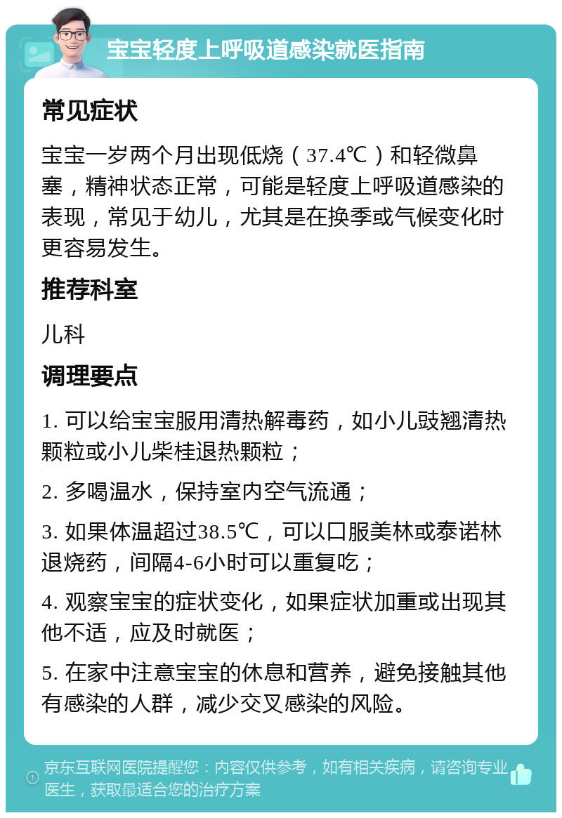 宝宝轻度上呼吸道感染就医指南 常见症状 宝宝一岁两个月出现低烧（37.4℃）和轻微鼻塞，精神状态正常，可能是轻度上呼吸道感染的表现，常见于幼儿，尤其是在换季或气候变化时更容易发生。 推荐科室 儿科 调理要点 1. 可以给宝宝服用清热解毒药，如小儿豉翘清热颗粒或小儿柴桂退热颗粒； 2. 多喝温水，保持室内空气流通； 3. 如果体温超过38.5℃，可以口服美林或泰诺林退烧药，间隔4-6小时可以重复吃； 4. 观察宝宝的症状变化，如果症状加重或出现其他不适，应及时就医； 5. 在家中注意宝宝的休息和营养，避免接触其他有感染的人群，减少交叉感染的风险。