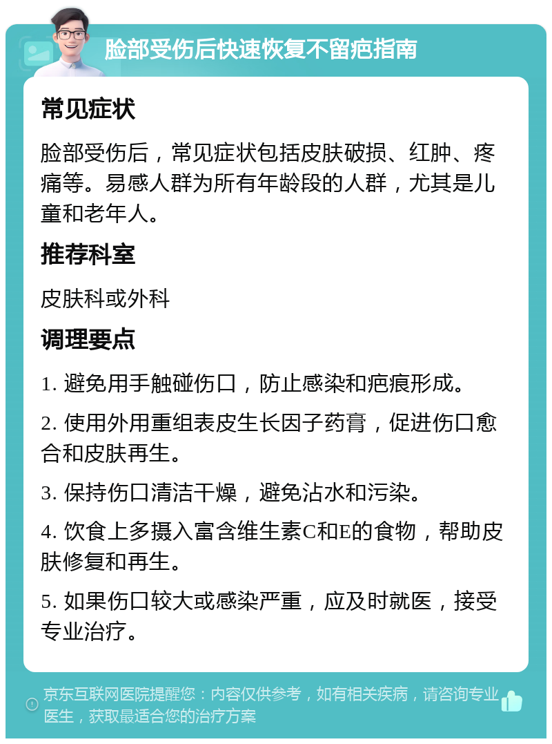 脸部受伤后快速恢复不留疤指南 常见症状 脸部受伤后，常见症状包括皮肤破损、红肿、疼痛等。易感人群为所有年龄段的人群，尤其是儿童和老年人。 推荐科室 皮肤科或外科 调理要点 1. 避免用手触碰伤口，防止感染和疤痕形成。 2. 使用外用重组表皮生长因子药膏，促进伤口愈合和皮肤再生。 3. 保持伤口清洁干燥，避免沾水和污染。 4. 饮食上多摄入富含维生素C和E的食物，帮助皮肤修复和再生。 5. 如果伤口较大或感染严重，应及时就医，接受专业治疗。