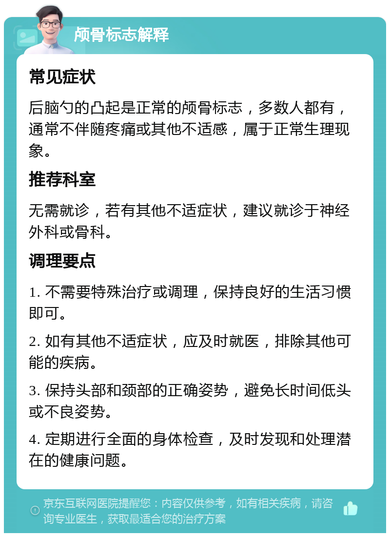 颅骨标志解释 常见症状 后脑勺的凸起是正常的颅骨标志，多数人都有，通常不伴随疼痛或其他不适感，属于正常生理现象。 推荐科室 无需就诊，若有其他不适症状，建议就诊于神经外科或骨科。 调理要点 1. 不需要特殊治疗或调理，保持良好的生活习惯即可。 2. 如有其他不适症状，应及时就医，排除其他可能的疾病。 3. 保持头部和颈部的正确姿势，避免长时间低头或不良姿势。 4. 定期进行全面的身体检查，及时发现和处理潜在的健康问题。