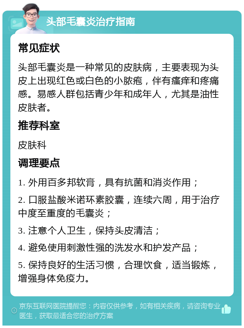 头部毛囊炎治疗指南 常见症状 头部毛囊炎是一种常见的皮肤病，主要表现为头皮上出现红色或白色的小脓疱，伴有瘙痒和疼痛感。易感人群包括青少年和成年人，尤其是油性皮肤者。 推荐科室 皮肤科 调理要点 1. 外用百多邦软膏，具有抗菌和消炎作用； 2. 口服盐酸米诺环素胶囊，连续六周，用于治疗中度至重度的毛囊炎； 3. 注意个人卫生，保持头皮清洁； 4. 避免使用刺激性强的洗发水和护发产品； 5. 保持良好的生活习惯，合理饮食，适当锻炼，增强身体免疫力。