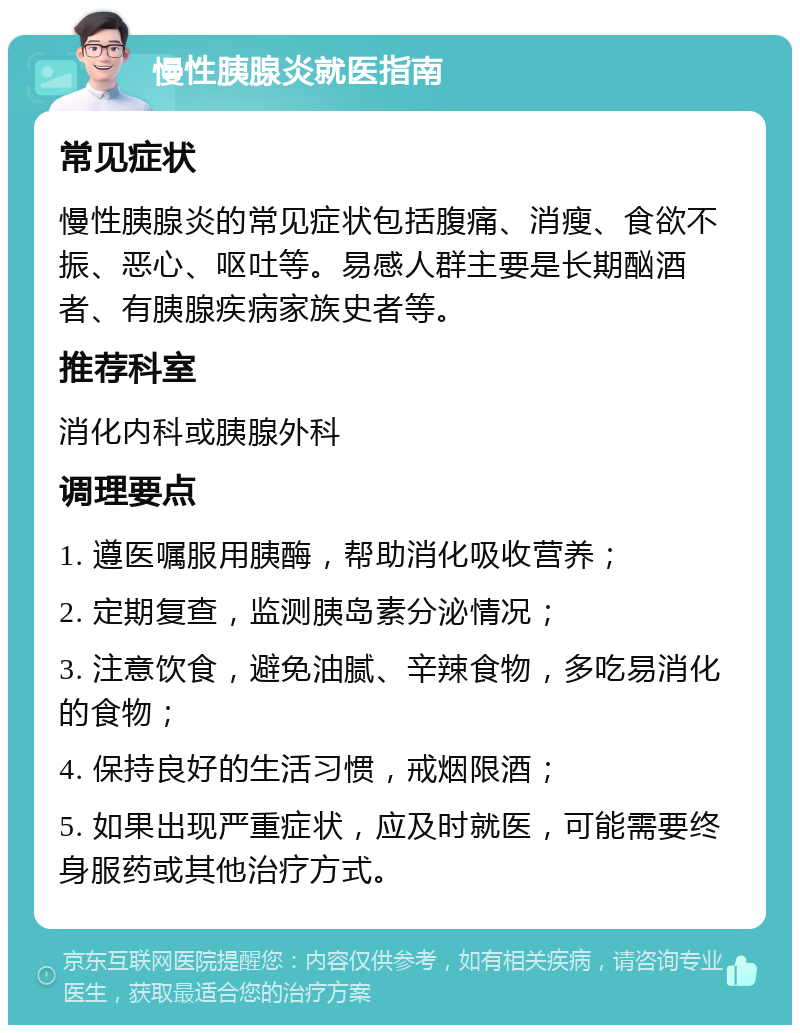 慢性胰腺炎就医指南 常见症状 慢性胰腺炎的常见症状包括腹痛、消瘦、食欲不振、恶心、呕吐等。易感人群主要是长期酗酒者、有胰腺疾病家族史者等。 推荐科室 消化内科或胰腺外科 调理要点 1. 遵医嘱服用胰酶，帮助消化吸收营养； 2. 定期复查，监测胰岛素分泌情况； 3. 注意饮食，避免油腻、辛辣食物，多吃易消化的食物； 4. 保持良好的生活习惯，戒烟限酒； 5. 如果出现严重症状，应及时就医，可能需要终身服药或其他治疗方式。