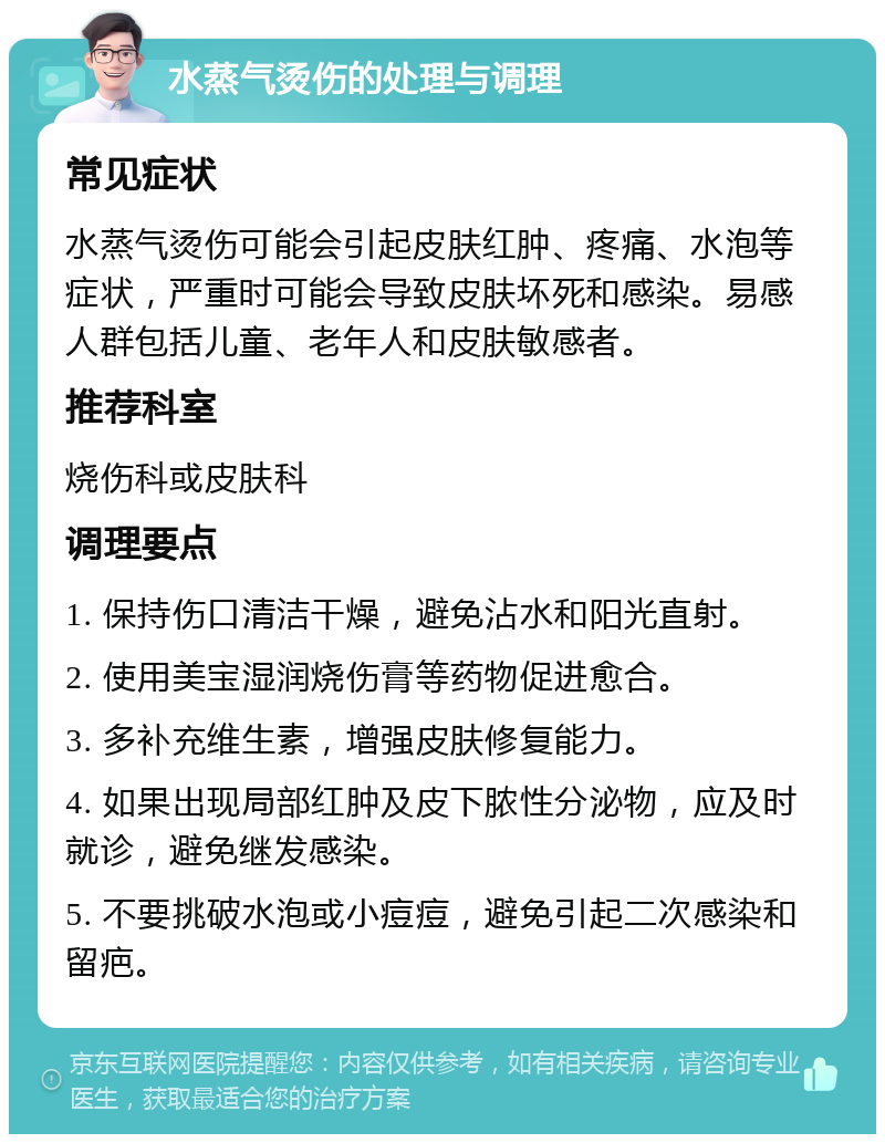 水蒸气烫伤的处理与调理 常见症状 水蒸气烫伤可能会引起皮肤红肿、疼痛、水泡等症状，严重时可能会导致皮肤坏死和感染。易感人群包括儿童、老年人和皮肤敏感者。 推荐科室 烧伤科或皮肤科 调理要点 1. 保持伤口清洁干燥，避免沾水和阳光直射。 2. 使用美宝湿润烧伤膏等药物促进愈合。 3. 多补充维生素，增强皮肤修复能力。 4. 如果出现局部红肿及皮下脓性分泌物，应及时就诊，避免继发感染。 5. 不要挑破水泡或小痘痘，避免引起二次感染和留疤。