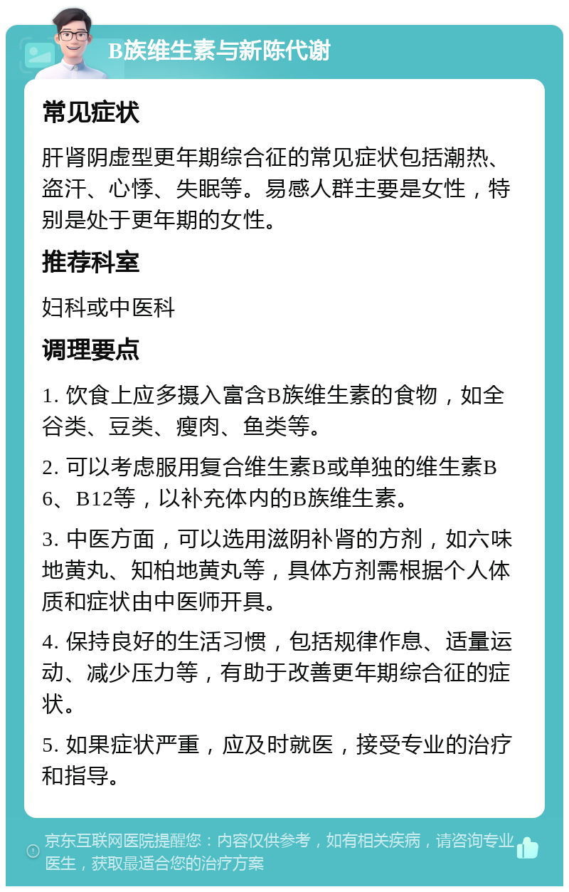 B族维生素与新陈代谢 常见症状 肝肾阴虚型更年期综合征的常见症状包括潮热、盗汗、心悸、失眠等。易感人群主要是女性，特别是处于更年期的女性。 推荐科室 妇科或中医科 调理要点 1. 饮食上应多摄入富含B族维生素的食物，如全谷类、豆类、瘦肉、鱼类等。 2. 可以考虑服用复合维生素B或单独的维生素B6、B12等，以补充体内的B族维生素。 3. 中医方面，可以选用滋阴补肾的方剂，如六味地黄丸、知柏地黄丸等，具体方剂需根据个人体质和症状由中医师开具。 4. 保持良好的生活习惯，包括规律作息、适量运动、减少压力等，有助于改善更年期综合征的症状。 5. 如果症状严重，应及时就医，接受专业的治疗和指导。