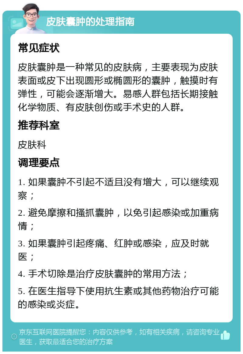 皮肤囊肿的处理指南 常见症状 皮肤囊肿是一种常见的皮肤病，主要表现为皮肤表面或皮下出现圆形或椭圆形的囊肿，触摸时有弹性，可能会逐渐增大。易感人群包括长期接触化学物质、有皮肤创伤或手术史的人群。 推荐科室 皮肤科 调理要点 1. 如果囊肿不引起不适且没有增大，可以继续观察； 2. 避免摩擦和搔抓囊肿，以免引起感染或加重病情； 3. 如果囊肿引起疼痛、红肿或感染，应及时就医； 4. 手术切除是治疗皮肤囊肿的常用方法； 5. 在医生指导下使用抗生素或其他药物治疗可能的感染或炎症。