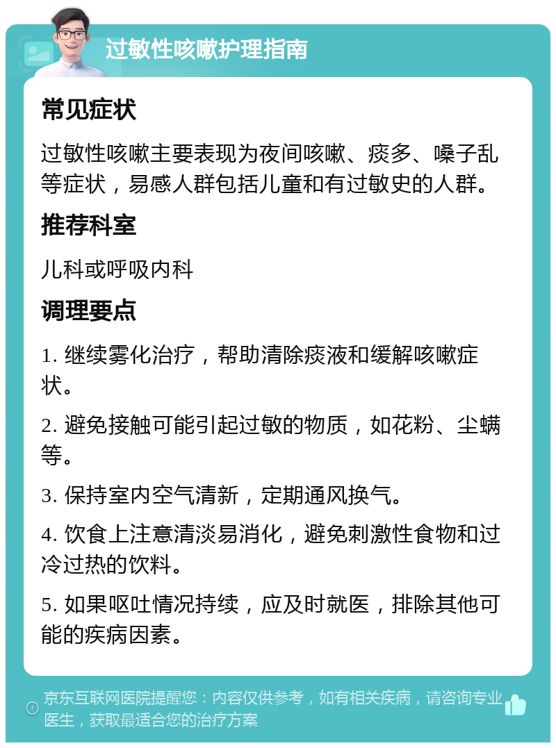 过敏性咳嗽护理指南 常见症状 过敏性咳嗽主要表现为夜间咳嗽、痰多、嗓子乱等症状，易感人群包括儿童和有过敏史的人群。 推荐科室 儿科或呼吸内科 调理要点 1. 继续雾化治疗，帮助清除痰液和缓解咳嗽症状。 2. 避免接触可能引起过敏的物质，如花粉、尘螨等。 3. 保持室内空气清新，定期通风换气。 4. 饮食上注意清淡易消化，避免刺激性食物和过冷过热的饮料。 5. 如果呕吐情况持续，应及时就医，排除其他可能的疾病因素。