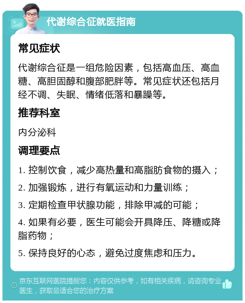 代谢综合征就医指南 常见症状 代谢综合征是一组危险因素，包括高血压、高血糖、高胆固醇和腹部肥胖等。常见症状还包括月经不调、失眠、情绪低落和暴躁等。 推荐科室 内分泌科 调理要点 1. 控制饮食，减少高热量和高脂肪食物的摄入； 2. 加强锻炼，进行有氧运动和力量训练； 3. 定期检查甲状腺功能，排除甲减的可能； 4. 如果有必要，医生可能会开具降压、降糖或降脂药物； 5. 保持良好的心态，避免过度焦虑和压力。