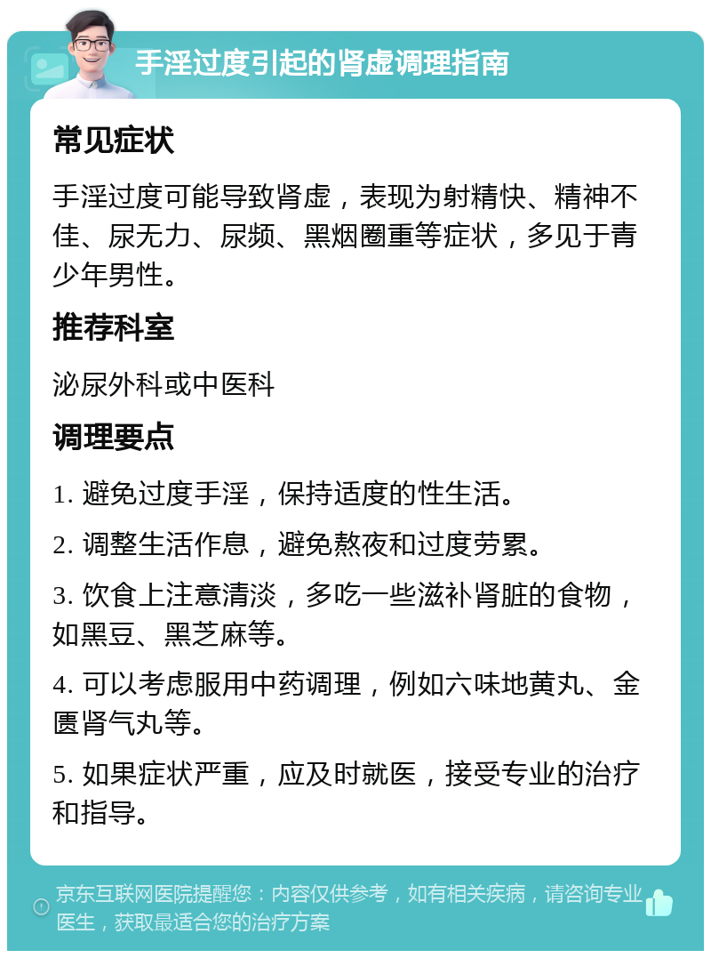 手淫过度引起的肾虚调理指南 常见症状 手淫过度可能导致肾虚，表现为射精快、精神不佳、尿无力、尿频、黑烟圈重等症状，多见于青少年男性。 推荐科室 泌尿外科或中医科 调理要点 1. 避免过度手淫，保持适度的性生活。 2. 调整生活作息，避免熬夜和过度劳累。 3. 饮食上注意清淡，多吃一些滋补肾脏的食物，如黑豆、黑芝麻等。 4. 可以考虑服用中药调理，例如六味地黄丸、金匮肾气丸等。 5. 如果症状严重，应及时就医，接受专业的治疗和指导。