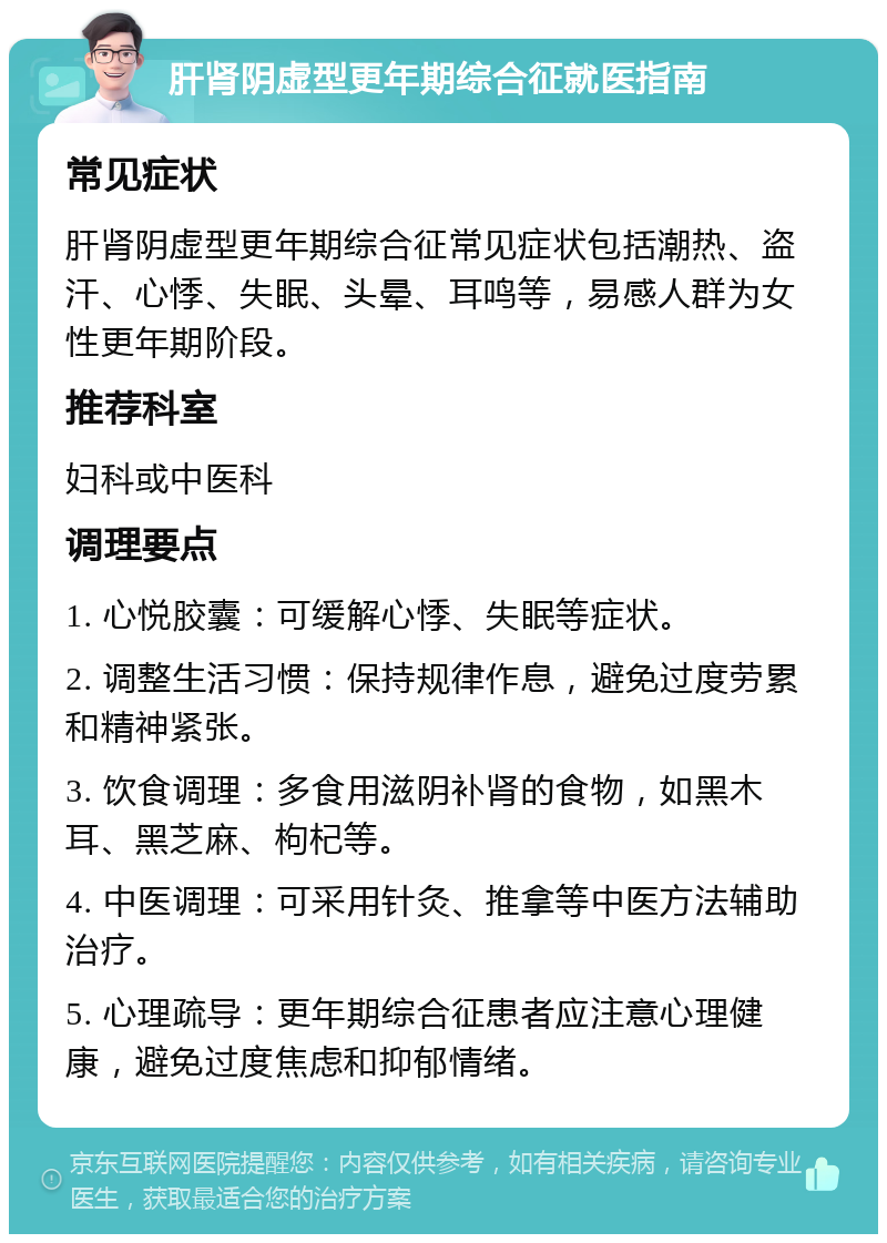 肝肾阴虚型更年期综合征就医指南 常见症状 肝肾阴虚型更年期综合征常见症状包括潮热、盗汗、心悸、失眠、头晕、耳鸣等，易感人群为女性更年期阶段。 推荐科室 妇科或中医科 调理要点 1. 心悦胶囊：可缓解心悸、失眠等症状。 2. 调整生活习惯：保持规律作息，避免过度劳累和精神紧张。 3. 饮食调理：多食用滋阴补肾的食物，如黑木耳、黑芝麻、枸杞等。 4. 中医调理：可采用针灸、推拿等中医方法辅助治疗。 5. 心理疏导：更年期综合征患者应注意心理健康，避免过度焦虑和抑郁情绪。