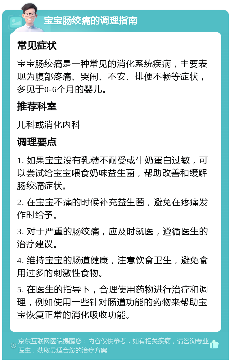 宝宝肠绞痛的调理指南 常见症状 宝宝肠绞痛是一种常见的消化系统疾病，主要表现为腹部疼痛、哭闹、不安、排便不畅等症状，多见于0-6个月的婴儿。 推荐科室 儿科或消化内科 调理要点 1. 如果宝宝没有乳糖不耐受或牛奶蛋白过敏，可以尝试给宝宝喂食奶味益生菌，帮助改善和缓解肠绞痛症状。 2. 在宝宝不痛的时候补充益生菌，避免在疼痛发作时给予。 3. 对于严重的肠绞痛，应及时就医，遵循医生的治疗建议。 4. 维持宝宝的肠道健康，注意饮食卫生，避免食用过多的刺激性食物。 5. 在医生的指导下，合理使用药物进行治疗和调理，例如使用一些针对肠道功能的药物来帮助宝宝恢复正常的消化吸收功能。