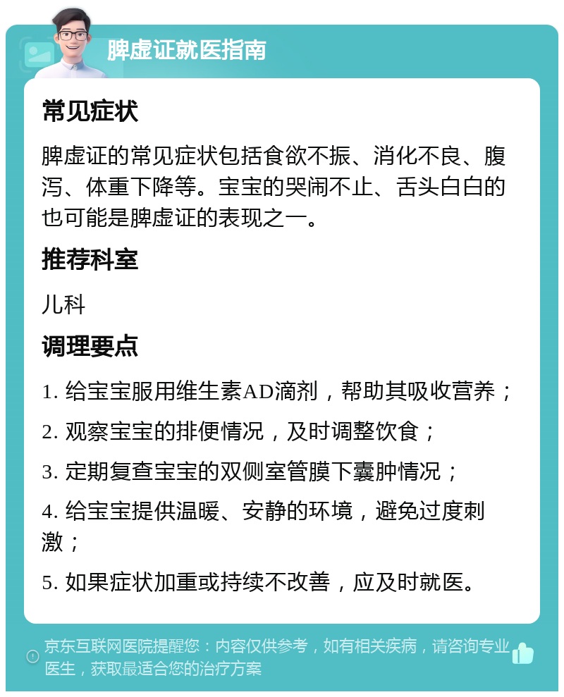 脾虚证就医指南 常见症状 脾虚证的常见症状包括食欲不振、消化不良、腹泻、体重下降等。宝宝的哭闹不止、舌头白白的也可能是脾虚证的表现之一。 推荐科室 儿科 调理要点 1. 给宝宝服用维生素AD滴剂，帮助其吸收营养； 2. 观察宝宝的排便情况，及时调整饮食； 3. 定期复查宝宝的双侧室管膜下囊肿情况； 4. 给宝宝提供温暖、安静的环境，避免过度刺激； 5. 如果症状加重或持续不改善，应及时就医。