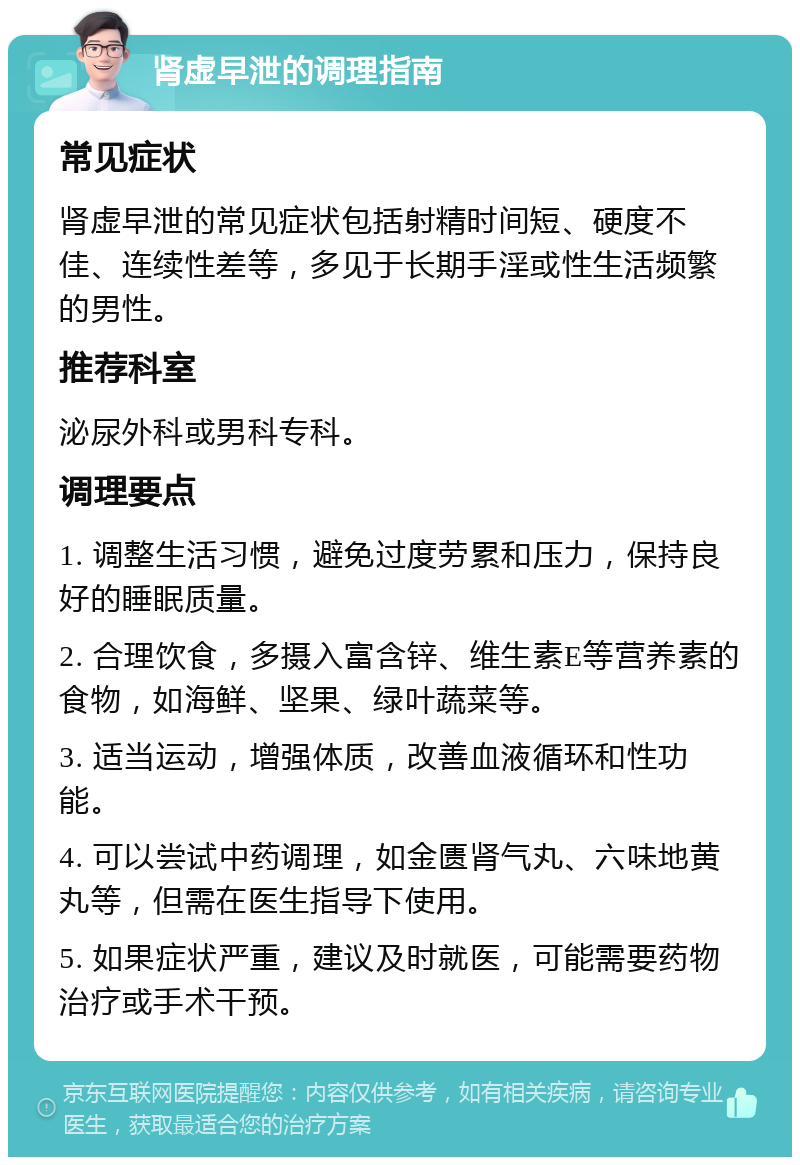 肾虚早泄的调理指南 常见症状 肾虚早泄的常见症状包括射精时间短、硬度不佳、连续性差等，多见于长期手淫或性生活频繁的男性。 推荐科室 泌尿外科或男科专科。 调理要点 1. 调整生活习惯，避免过度劳累和压力，保持良好的睡眠质量。 2. 合理饮食，多摄入富含锌、维生素E等营养素的食物，如海鲜、坚果、绿叶蔬菜等。 3. 适当运动，增强体质，改善血液循环和性功能。 4. 可以尝试中药调理，如金匮肾气丸、六味地黄丸等，但需在医生指导下使用。 5. 如果症状严重，建议及时就医，可能需要药物治疗或手术干预。