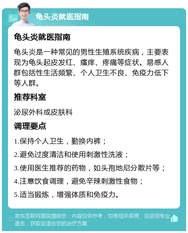 龟头炎就医指南 龟头炎就医指南 龟头炎是一种常见的男性生殖系统疾病，主要表现为龟头起皮发红、瘙痒、疼痛等症状。易感人群包括性生活频繁、个人卫生不良、免疫力低下等人群。 推荐科室 泌尿外科或皮肤科 调理要点 1.保持个人卫生，勤换内裤； 2.避免过度清洁和使用刺激性洗液； 3.使用医生推荐的药物，如头孢地尼分散片等； 4.注意饮食调理，避免辛辣刺激性食物； 5.适当锻炼，增强体质和免疫力。