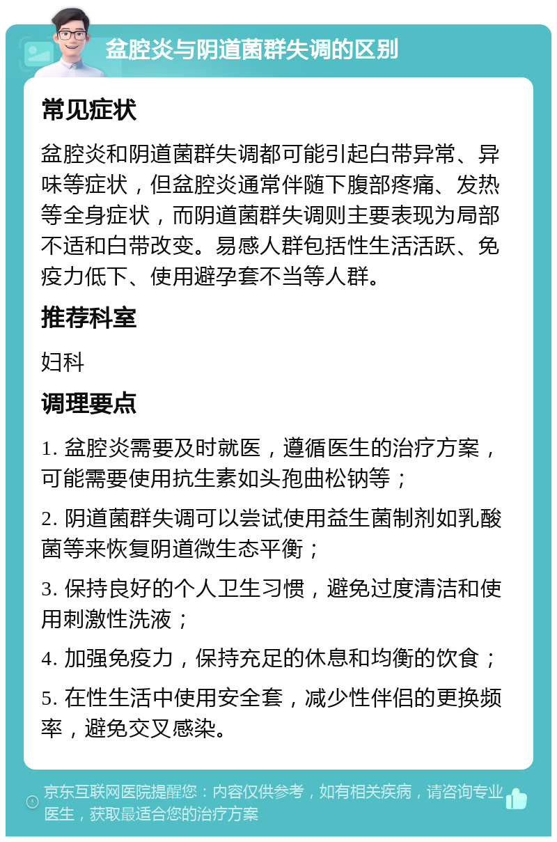 盆腔炎与阴道菌群失调的区别 常见症状 盆腔炎和阴道菌群失调都可能引起白带异常、异味等症状，但盆腔炎通常伴随下腹部疼痛、发热等全身症状，而阴道菌群失调则主要表现为局部不适和白带改变。易感人群包括性生活活跃、免疫力低下、使用避孕套不当等人群。 推荐科室 妇科 调理要点 1. 盆腔炎需要及时就医，遵循医生的治疗方案，可能需要使用抗生素如头孢曲松钠等； 2. 阴道菌群失调可以尝试使用益生菌制剂如乳酸菌等来恢复阴道微生态平衡； 3. 保持良好的个人卫生习惯，避免过度清洁和使用刺激性洗液； 4. 加强免疫力，保持充足的休息和均衡的饮食； 5. 在性生活中使用安全套，减少性伴侣的更换频率，避免交叉感染。