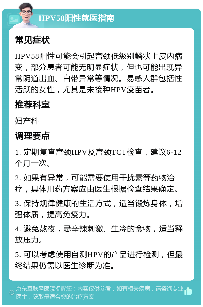 HPV58阳性就医指南 常见症状 HPV58阳性可能会引起宫颈低级别鳞状上皮内病变，部分患者可能无明显症状，但也可能出现异常阴道出血、白带异常等情况。易感人群包括性活跃的女性，尤其是未接种HPV疫苗者。 推荐科室 妇产科 调理要点 1. 定期复查宫颈HPV及宫颈TCT检查，建议6-12个月一次。 2. 如果有异常，可能需要使用干扰素等药物治疗，具体用药方案应由医生根据检查结果确定。 3. 保持规律健康的生活方式，适当锻炼身体，增强体质，提高免疫力。 4. 避免熬夜，忌辛辣刺激、生冷的食物，适当释放压力。 5. 可以考虑使用自测HPV的产品进行检测，但最终结果仍需以医生诊断为准。