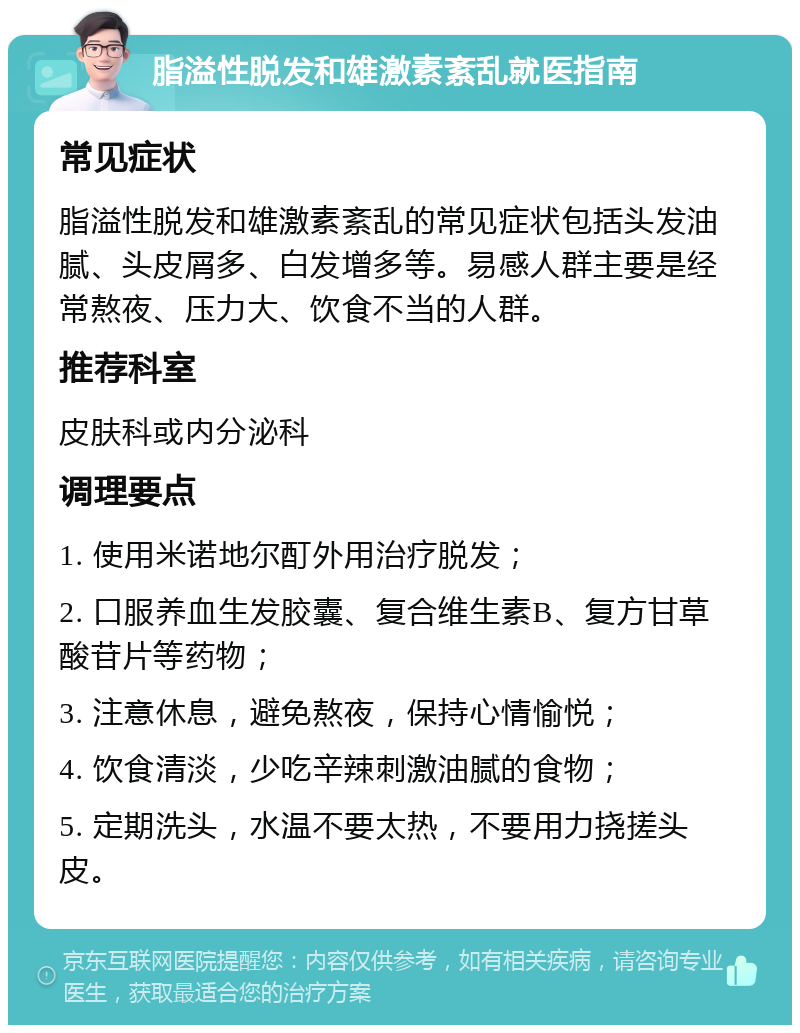 脂溢性脱发和雄激素紊乱就医指南 常见症状 脂溢性脱发和雄激素紊乱的常见症状包括头发油腻、头皮屑多、白发增多等。易感人群主要是经常熬夜、压力大、饮食不当的人群。 推荐科室 皮肤科或内分泌科 调理要点 1. 使用米诺地尔酊外用治疗脱发； 2. 口服养血生发胶囊、复合维生素B、复方甘草酸苷片等药物； 3. 注意休息，避免熬夜，保持心情愉悦； 4. 饮食清淡，少吃辛辣刺激油腻的食物； 5. 定期洗头，水温不要太热，不要用力挠搓头皮。