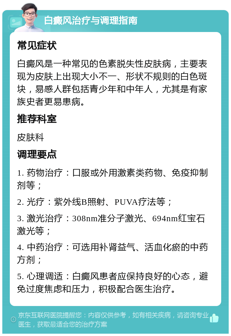 白癜风治疗与调理指南 常见症状 白癜风是一种常见的色素脱失性皮肤病，主要表现为皮肤上出现大小不一、形状不规则的白色斑块，易感人群包括青少年和中年人，尤其是有家族史者更易患病。 推荐科室 皮肤科 调理要点 1. 药物治疗：口服或外用激素类药物、免疫抑制剂等； 2. 光疗：紫外线B照射、PUVA疗法等； 3. 激光治疗：308nm准分子激光、694nm红宝石激光等； 4. 中药治疗：可选用补肾益气、活血化瘀的中药方剂； 5. 心理调适：白癜风患者应保持良好的心态，避免过度焦虑和压力，积极配合医生治疗。