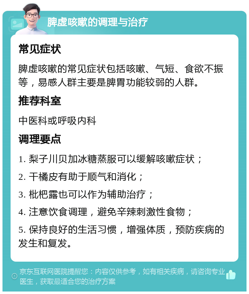 脾虚咳嗽的调理与治疗 常见症状 脾虚咳嗽的常见症状包括咳嗽、气短、食欲不振等，易感人群主要是脾胃功能较弱的人群。 推荐科室 中医科或呼吸内科 调理要点 1. 梨子川贝加冰糖蒸服可以缓解咳嗽症状； 2. 干橘皮有助于顺气和消化； 3. 枇杷露也可以作为辅助治疗； 4. 注意饮食调理，避免辛辣刺激性食物； 5. 保持良好的生活习惯，增强体质，预防疾病的发生和复发。