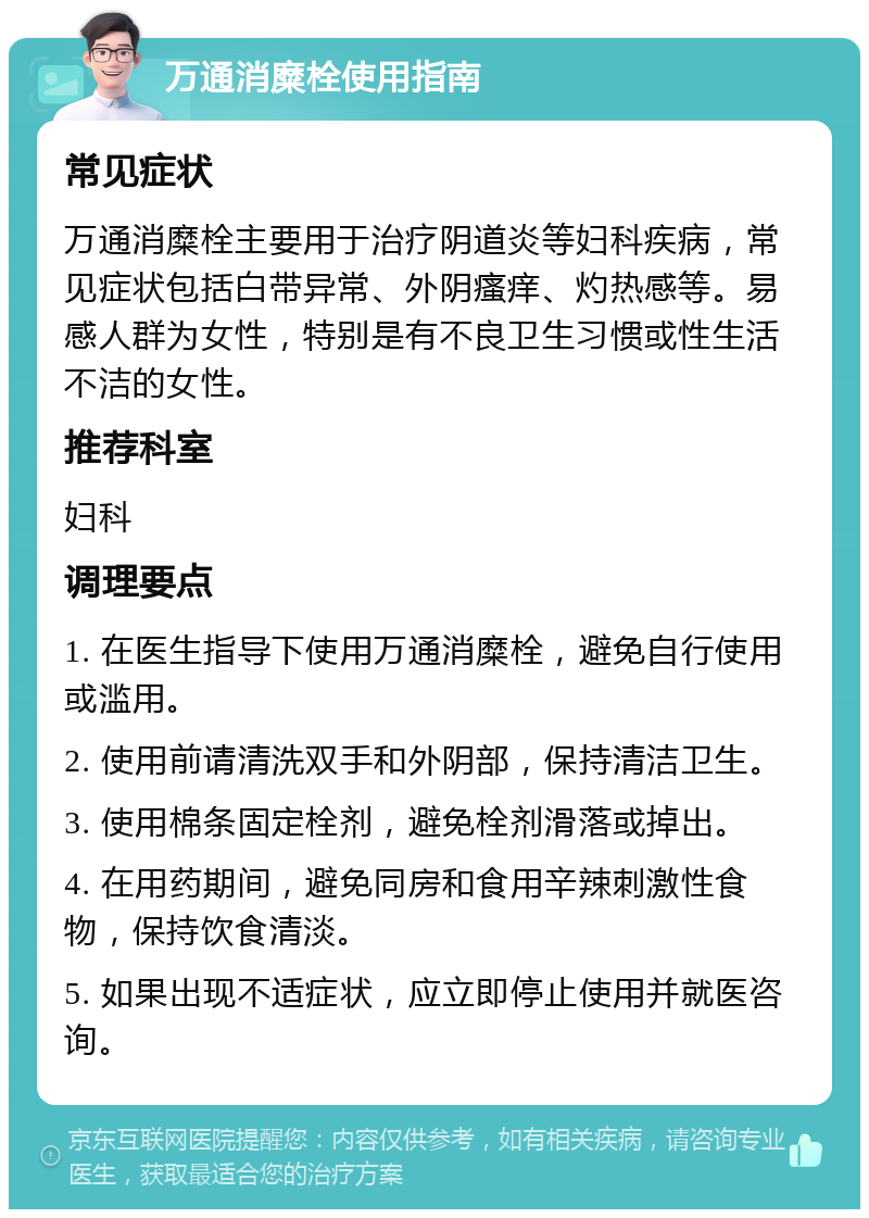 万通消糜栓使用指南 常见症状 万通消糜栓主要用于治疗阴道炎等妇科疾病，常见症状包括白带异常、外阴瘙痒、灼热感等。易感人群为女性，特别是有不良卫生习惯或性生活不洁的女性。 推荐科室 妇科 调理要点 1. 在医生指导下使用万通消糜栓，避免自行使用或滥用。 2. 使用前请清洗双手和外阴部，保持清洁卫生。 3. 使用棉条固定栓剂，避免栓剂滑落或掉出。 4. 在用药期间，避免同房和食用辛辣刺激性食物，保持饮食清淡。 5. 如果出现不适症状，应立即停止使用并就医咨询。