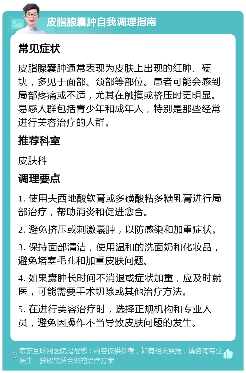 皮脂腺囊肿自我调理指南 常见症状 皮脂腺囊肿通常表现为皮肤上出现的红肿、硬块，多见于面部、颈部等部位。患者可能会感到局部疼痛或不适，尤其在触摸或挤压时更明显。易感人群包括青少年和成年人，特别是那些经常进行美容治疗的人群。 推荐科室 皮肤科 调理要点 1. 使用夫西地酸软膏或多磺酸粘多糖乳膏进行局部治疗，帮助消炎和促进愈合。 2. 避免挤压或刺激囊肿，以防感染和加重症状。 3. 保持面部清洁，使用温和的洗面奶和化妆品，避免堵塞毛孔和加重皮肤问题。 4. 如果囊肿长时间不消退或症状加重，应及时就医，可能需要手术切除或其他治疗方法。 5. 在进行美容治疗时，选择正规机构和专业人员，避免因操作不当导致皮肤问题的发生。