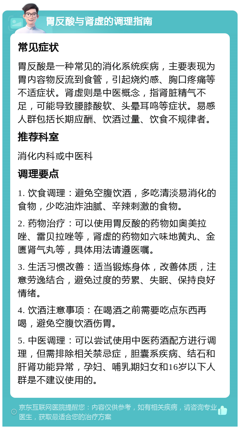 胃反酸与肾虚的调理指南 常见症状 胃反酸是一种常见的消化系统疾病，主要表现为胃内容物反流到食管，引起烧灼感、胸口疼痛等不适症状。肾虚则是中医概念，指肾脏精气不足，可能导致腰膝酸软、头晕耳鸣等症状。易感人群包括长期应酬、饮酒过量、饮食不规律者。 推荐科室 消化内科或中医科 调理要点 1. 饮食调理：避免空腹饮酒，多吃清淡易消化的食物，少吃油炸油腻、辛辣刺激的食物。 2. 药物治疗：可以使用胃反酸的药物如奥美拉唑、雷贝拉唑等，肾虚的药物如六味地黄丸、金匮肾气丸等，具体用法请遵医嘱。 3. 生活习惯改善：适当锻炼身体，改善体质，注意劳逸结合，避免过度的劳累、失眠、保持良好情绪。 4. 饮酒注意事项：在喝酒之前需要吃点东西再喝，避免空腹饮酒伤胃。 5. 中医调理：可以尝试使用中医药酒配方进行调理，但需排除相关禁忌症，胆囊系疾病、结石和肝肾功能异常，孕妇、哺乳期妇女和16岁以下人群是不建议使用的。