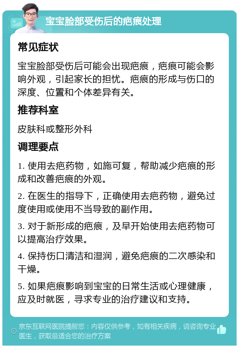 宝宝脸部受伤后的疤痕处理 常见症状 宝宝脸部受伤后可能会出现疤痕，疤痕可能会影响外观，引起家长的担忧。疤痕的形成与伤口的深度、位置和个体差异有关。 推荐科室 皮肤科或整形外科 调理要点 1. 使用去疤药物，如施可复，帮助减少疤痕的形成和改善疤痕的外观。 2. 在医生的指导下，正确使用去疤药物，避免过度使用或使用不当导致的副作用。 3. 对于新形成的疤痕，及早开始使用去疤药物可以提高治疗效果。 4. 保持伤口清洁和湿润，避免疤痕的二次感染和干燥。 5. 如果疤痕影响到宝宝的日常生活或心理健康，应及时就医，寻求专业的治疗建议和支持。